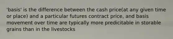 'basis' is the difference between the cash price(at any given time or place) and a particular futures contract price, and basis movement over time are typically more predicitable in storable grains than in the livestocks