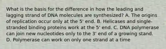 What is the basis for the difference in how the leading and lagging strand of DNA molecules are synthesized? A. The origins of replication occur only at the 5' end. B. Helicases and single-stranded binding proteins work at the 5' end. C. DNA polymerase can join new nucleotides only to the 3' end of a growing stand. D. Polymerase can work on only one strand at a time