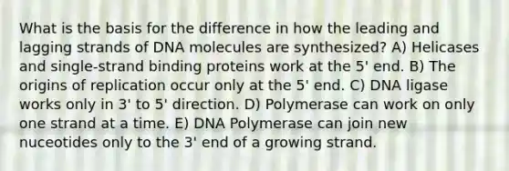 What is the basis for the difference in how the leading and lagging strands of DNA molecules are synthesized? A) Helicases and single-strand binding proteins work at the 5' end. B) The origins of replication occur only at the 5' end. C) DNA ligase works only in 3' to 5' direction. D) Polymerase can work on only one strand at a time. E) DNA Polymerase can join new nuceotides only to the 3' end of a growing strand.