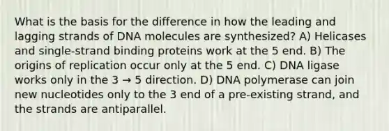 What is the basis for the difference in how the leading and lagging strands of DNA molecules are synthesized? A) Helicases and single-strand binding proteins work at the 5 end. B) The origins of replication occur only at the 5 end. C) DNA ligase works only in the 3 → 5 direction. D) DNA polymerase can join new nucleotides only to the 3 end of a pre-existing strand, and the strands are antiparallel.