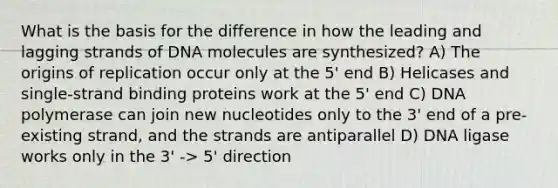 What is the basis for the difference in how the leading and lagging strands of DNA molecules are synthesized? A) The origins of replication occur only at the 5' end B) Helicases and single-strand binding proteins work at the 5' end C) DNA polymerase can join new nucleotides only to the 3' end of a pre-existing strand, and the strands are antiparallel D) DNA ligase works only in the 3' -> 5' direction