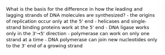 What is the basis for the difference in how the leading and lagging strands of DNA molecules are synthesized? - the origins of replication occur only at the 5' end - helicases and single-strand binding proteins work at the 5' end - DNA ligase works only in the 3'→5' direction - polymerase can work on only one strand at a time - DNA polymerase can join new nucleotides only to the 3' end of a growing strand