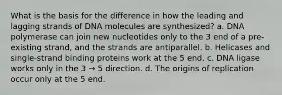 What is the basis for the difference in how the leading and lagging strands of DNA molecules are synthesized? a. DNA polymerase can join new nucleotides only to the 3 end of a pre-existing strand, and the strands are antiparallel. b. Helicases and single-strand binding proteins work at the 5 end. c. DNA ligase works only in the 3 → 5 direction. d. The origins of replication occur only at the 5 end.