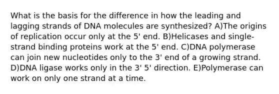 What is the basis for the difference in how the leading and lagging strands of DNA molecules are synthesized? A)The origins of replication occur only at the 5' end. B)Helicases and single-strand binding proteins work at the 5' end. C)DNA polymerase can join new nucleotides only to the 3' end of a growing strand. D)DNA ligase works only in the 3' 5' direction. E)Polymerase can work on only one strand at a time.