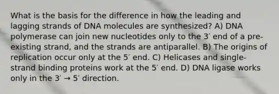 What is the basis for the difference in how the leading and lagging strands of DNA molecules are synthesized? A) DNA polymerase can join new nucleotides only to the 3′ end of a pre-existing strand, and the strands are antiparallel. B) The origins of replication occur only at the 5′ end. C) Helicases and single-strand binding proteins work at the 5′ end. D) DNA ligase works only in the 3′ → 5′ direction.