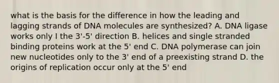 what is the basis for the difference in how the leading and lagging strands of DNA molecules are synthesized? A. DNA ligase works only I the 3'-5' direction B. helices and single stranded binding proteins work at the 5' end C. DNA polymerase can join new nucleotides only to the 3' end of a preexisting strand D. the origins of replication occur only at the 5' end