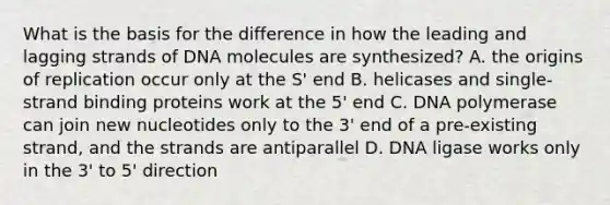 What is the basis for the difference in how the leading and lagging strands of DNA molecules are synthesized? A. the origins of replication occur only at the S' end B. helicases and single-strand binding proteins work at the 5' end C. DNA polymerase can join new nucleotides only to the 3' end of a pre-existing strand, and the strands are antiparallel D. DNA ligase works only in the 3' to 5' direction