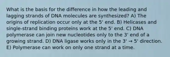 What is the basis for the difference in how the leading and lagging strands of DNA molecules are synthesized? A) The origins of replication occur only at the 5' end. B) Helicases and single-strand binding proteins work at the 5' end. C) DNA polymerase can join new nucleotides only to the 3' end of a growing strand. D) DNA ligase works only in the 3' → 5' direction. E) Polymerase can work on only one strand at a time.