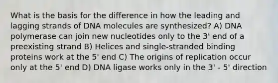 What is the basis for the difference in how the leading and lagging strands of DNA molecules are synthesized? A) DNA polymerase can join new nucleotides only to the 3' end of a preexisting strand B) Helices and single-stranded binding proteins work at the 5' end C) The origins of replication occur only at the 5' end D) DNA ligase works only in the 3' - 5' direction