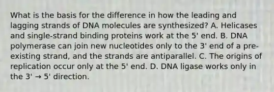 What is the basis for the difference in how the leading and lagging strands of DNA molecules are synthesized? A. Helicases and single-strand binding proteins work at the 5' end. B. DNA polymerase can join new nucleotides only to the 3' end of a pre-existing strand, and the strands are antiparallel. C. The origins of replication occur only at the 5' end. D. DNA ligase works only in the 3' → 5' direction.