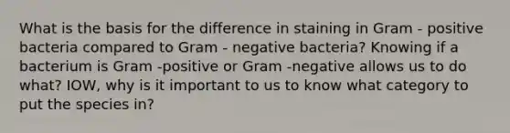 What is the basis for the difference in staining in Gram - positive bacteria compared to Gram - negative bacteria? Knowing if a bacterium is Gram -positive or Gram -negative allows us to do what? IOW, why is it important to us to know what category to put the species in?