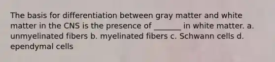 The basis for differentiation between gray matter and white matter in the CNS is the presence of _______ in white matter. a. unmyelinated fibers b. myelinated fibers c. Schwann cells d. ependymal cells