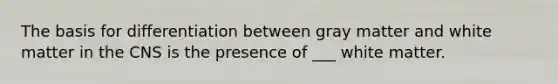 The basis for differentiation between gray matter and white matter in the CNS is the presence of ___ white matter.