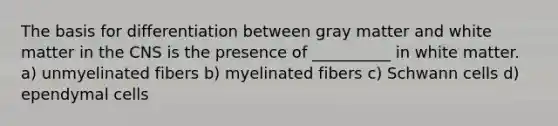 The basis for differentiation between gray matter and white matter in the CNS is the presence of __________ in white matter. a) unmyelinated fibers b) myelinated fibers c) Schwann cells d) ependymal cells