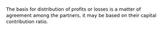 The basis for distribution of profits or losses is a matter of agreement among the partners, it may be based on their capital contribution ratio.