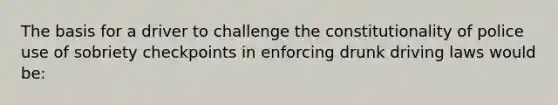 The basis for a driver to challenge the constitutionality of police use of sobriety checkpoints in enforcing drunk driving laws would be: