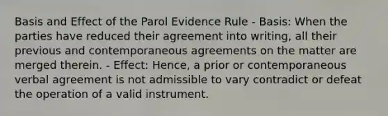 Basis and Effect of the Parol Evidence Rule - Basis: When the parties have reduced their agreement into writing, all their previous and contemporaneous agreements on the matter are merged therein. - Effect: Hence, a prior or contemporaneous verbal agreement is not admissible to vary contradict or defeat the operation of a valid instrument.