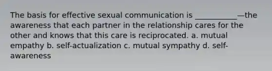 The basis for effective sexual communication is ___________—the awareness that each partner in the relationship cares for the other and knows that this care is reciprocated. a. mutual empathy b. self-actualization c. mutual sympathy d. self-awareness