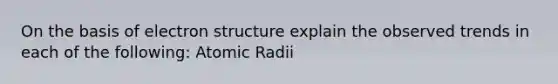 On the basis of electron structure explain the observed trends in each of the following: Atomic Radii