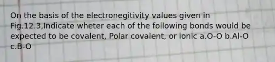 On the basis of the electronegitivity values given in Fig.12.3,Indicate wheter each of the following bonds would be expected to be covalent, Polar covalent, or ionic a.O-O b.Al-O c.B-O