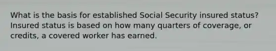 What is the basis for established Social Security insured status? Insured status is based on how many quarters of coverage, or credits, a covered worker has earned.