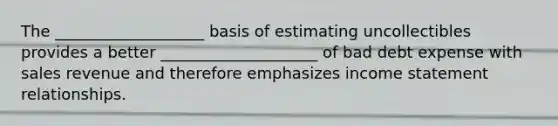 The ___________________ basis of estimating uncollectibles provides a better ____________________ of bad debt expense with sales revenue and therefore emphasizes <a href='https://www.questionai.com/knowledge/kCPMsnOwdm-income-statement' class='anchor-knowledge'>income statement</a> relationships.