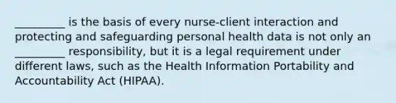 _________ is the basis of every nurse-client interaction and protecting and safeguarding personal health data is not only an _________ responsibility, but it is a legal requirement under different laws, such as the Health Information Portability and Accountability Act (HIPAA). ​