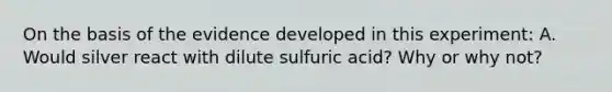 On the basis of the evidence developed in this experiment: A. Would silver react with dilute sulfuric acid? Why or why not?