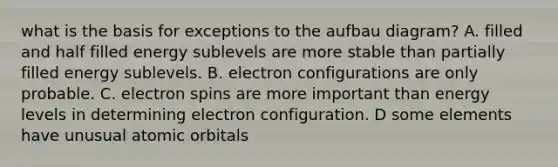 what is the basis for exceptions to the aufbau diagram? A. filled and half filled energy sublevels are more stable than partially filled energy sublevels. B. electron configurations are only probable. C. electron spins are more important than energy levels in determining electron configuration. D some elements have unusual atomic orbitals