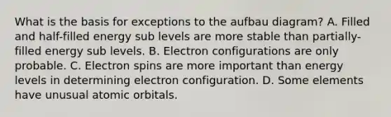 What is the basis for exceptions to the aufbau diagram? A. Filled and half-filled energy sub levels are more stable than partially-filled energy sub levels. B. Electron configurations are only probable. C. Electron spins are more important than energy levels in determining electron configuration. D. Some elements have unusual atomic orbitals.