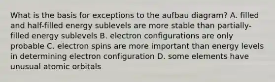 What is the basis for exceptions to the aufbau diagram? A. filled and half-filled energy sublevels are more stable than partially-filled energy sublevels B. electron configurations are only probable C. electron spins are more important than energy levels in determining electron configuration D. some elements have unusual atomic orbitals