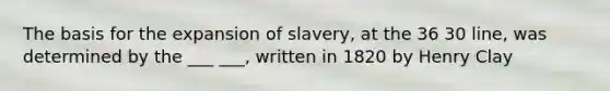 The basis for the expansion of slavery, at the 36 30 line, was determined by the ___ ___, written in 1820 by Henry Clay