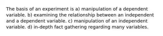 The basis of an experiment is a) manipulation of a dependent variable. b) examining the relationship between an independent and a dependent variable. c) manipulation of an independent variable. d) in-depth fact gathering regarding many variables.