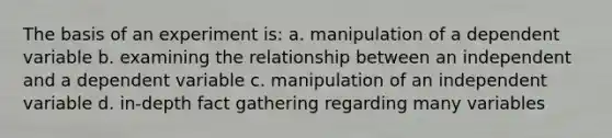 The basis of an experiment is: a. manipulation of a dependent variable b. examining the relationship between an independent and a dependent variable c. manipulation of an independent variable d. in-depth fact gathering regarding many variables