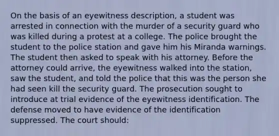 On the basis of an eyewitness description, a student was arrested in connection with the murder of a security guard who was killed during a protest at a college. The police brought the student to the police station and gave him his Miranda warnings. The student then asked to speak with his attorney. Before the attorney could arrive, the eyewitness walked into the station, saw the student, and told the police that this was the person she had seen kill the security guard. The prosecution sought to introduce at trial evidence of the eyewitness identification. The defense moved to have evidence of the identification suppressed. The court should: