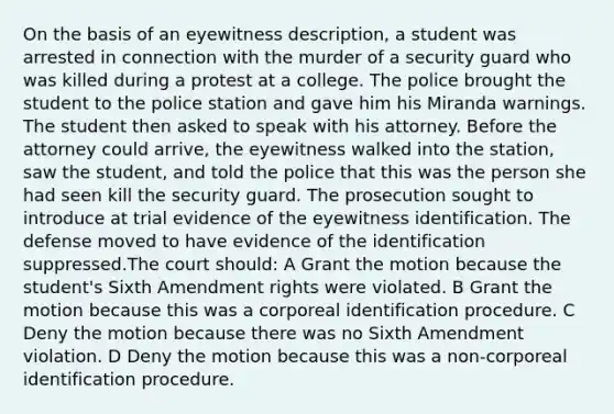 On the basis of an eyewitness description, a student was arrested in connection with the murder of a security guard who was killed during a protest at a college. The police brought the student to the police station and gave him his Miranda warnings. The student then asked to speak with his attorney. Before the attorney could arrive, the eyewitness walked into the station, saw the student, and told the police that this was the person she had seen kill the security guard. The prosecution sought to introduce at trial evidence of the eyewitness identification. The defense moved to have evidence of the identification suppressed.The court should: A Grant the motion because the student's Sixth Amendment rights were violated. B Grant the motion because this was a corporeal identification procedure. C Deny the motion because there was no Sixth Amendment violation. D Deny the motion because this was a non-corporeal identification procedure.