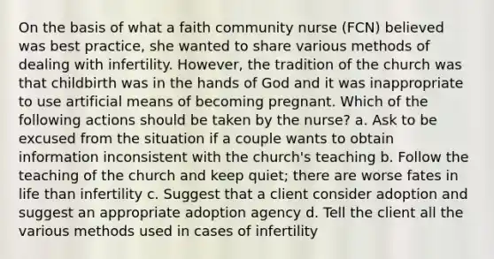 On the basis of what a faith community nurse (FCN) believed was best practice, she wanted to share various methods of dealing with infertility. However, the tradition of the church was that childbirth was in the hands of God and it was inappropriate to use artificial means of becoming pregnant. Which of the following actions should be taken by the nurse? a. Ask to be excused from the situation if a couple wants to obtain information inconsistent with the church's teaching b. Follow the teaching of the church and keep quiet; there are worse fates in life than infertility c. Suggest that a client consider adoption and suggest an appropriate adoption agency d. Tell the client all the various methods used in cases of infertility