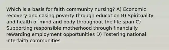 Which is a basis for faith community nursing? A) Economic recovery and casing poverty through education B) Spirituality and health of mind and body throughout the life span C) Supporting responsible motherhood through financially rewarding employment opportunities D) Fostering national interfaith communities