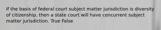 If the basis of federal court subject matter jurisdiction is diversity of citizenship, then a state court will have concurrent subject matter jurisdiction. True False