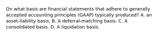 On what basis are financial statements that adhere to generally accepted accounting principles (GAAP) typically produced? A. an asset-liability basis. B. A deferral-matching basis. C. A consolidated basis. D. A liquidation basis.