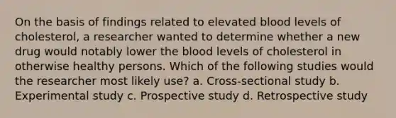 On the basis of findings related to elevated blood levels of cholesterol, a researcher wanted to determine whether a new drug would notably lower the blood levels of cholesterol in otherwise healthy persons. Which of the following studies would the researcher most likely use? a. Cross-sectional study b. Experimental study c. Prospective study d. Retrospective study