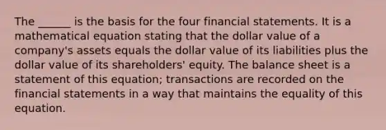 The ______ is the basis for the four financial statements. It is a mathematical equation stating that the dollar value of a company's assets equals the dollar value of its liabilities plus the dollar value of its shareholders' equity. The balance sheet is a statement of this equation; transactions are recorded on the financial statements in a way that maintains the equality of this equation.