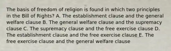 The basis of freedom of religion is found in which two principles in the Bill of Rights? A. The establishment clause and the general welfare clause B. The general welfare clause and the supremacy clause C. The supremacy clause and the free exercise clause D. The establishment clause and the free exercise clause E. The free exercise clause and the general welfare clause