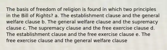 The basis of freedom of religion is found in which two principles in the Bill of Rights? a. The establishment clause and the general welfare clause b. The general welfare clause and the supremacy clause c. The supremacy clause and the free exercise clause d. The establishment clause and the free exercise clause e. The free exercise clause and the general welfare clause