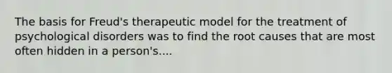 The basis for Freud's therapeutic model for the treatment of psychological disorders was to find the root causes that are most often hidden in a person's....