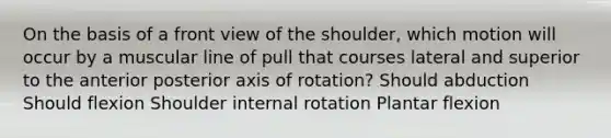 On the basis of a front view of the shoulder, which motion will occur by a muscular line of pull that courses lateral and superior to the anterior posterior axis of rotation? Should abduction Should flexion Shoulder internal rotation Plantar flexion