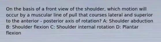 On the basis of a front view of the shoulder, which motion will occur by a muscular line of pull that courses lateral and superior to the anterior - posterior axis of rotation? A: Shoulder abduction B: Shoulder flexion C: Shoulder internal rotation D: Plantar flexion