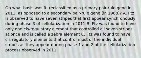 On what basis was ft. reclassified as a primary pair-rule gene in 2011, as opposed to a secondary pair-rule gene (in 1988)? A. Ftz is observed to have seven stripes that first appear synchronously during phase 3 of cellularization in 2011 B. Ftz was found to have only one cis-regulatory element that controlled all seven stripes at once and is called a zebra element C. Ftz was found to have cis-regulatory elements that control most of the individual stripes as they appear during phase 1 and 2 of the cellularization process observed in 2011