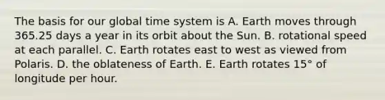 The basis for our global time system is A. Earth moves through 365.25 days a year in its orbit about the Sun. B. rotational speed at each parallel. C. Earth rotates east to west as viewed from Polaris. D. the oblateness of Earth. E. Earth rotates 15° of longitude per hour.