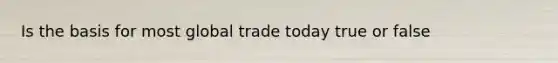 Is the basis for most global trade today true or false